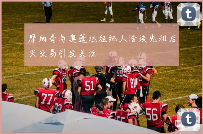 摩纳哥与奥蓬达经纪人洽谈先租后买交易引发关注