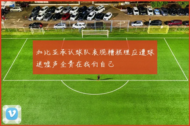 加比亚承认球队表现糟糕理应遭球迷嘘声全责在我们自己