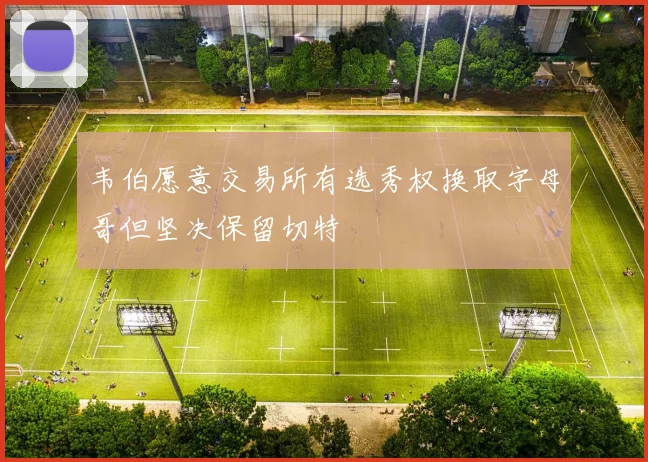 韦伯愿意交易所有选秀权换取字母哥但坚决保留切特