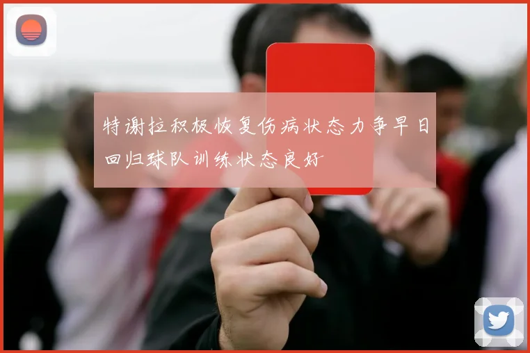特谢拉积极恢复伤病状态力争早日回归球队训练状态良好