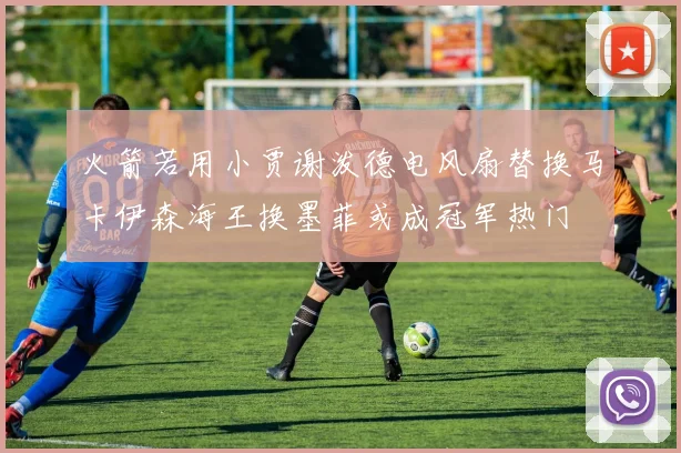 火箭若用小贾谢泼德电风扇替换马卡伊森海王换墨菲或成冠军热门