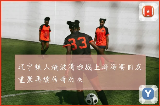 辽宁铁人楠波湾迎战上海海港旧友重聚再续传奇对决