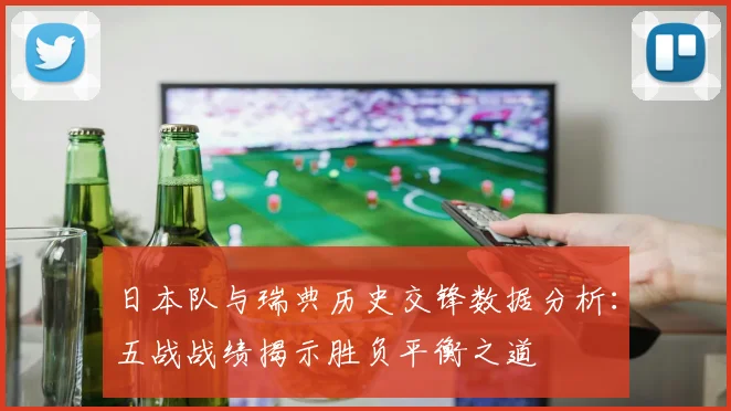 日本队与瑞典历史交锋数据分析：五战战绩揭示胜负平衡之道