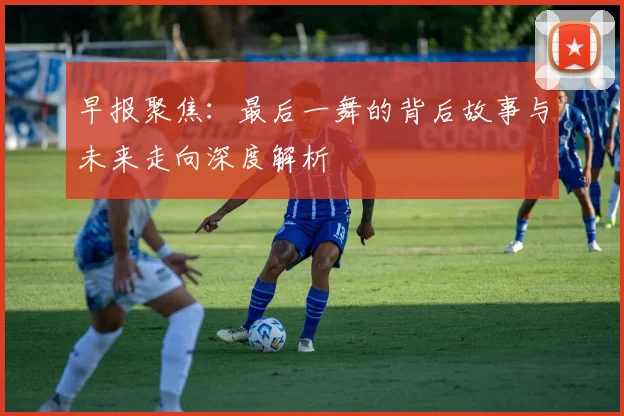 早报聚焦：最后一舞的背后故事与未来走向深度解析