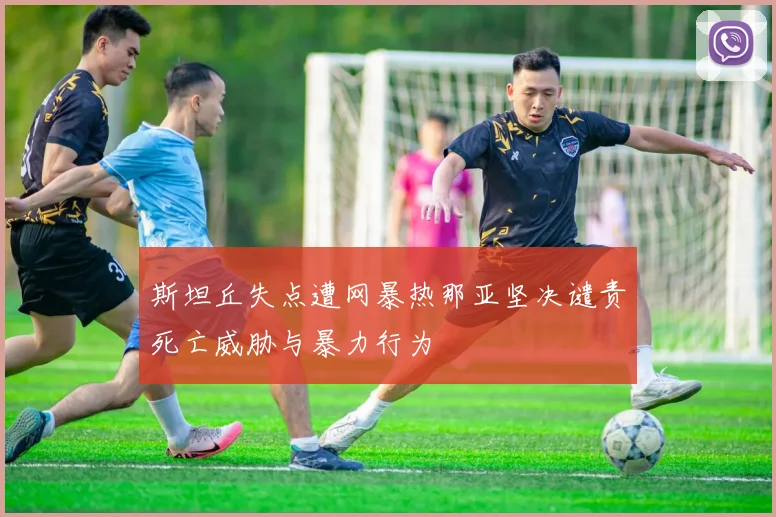 斯坦丘失点遭网暴热那亚坚决谴责死亡威胁与暴力行为