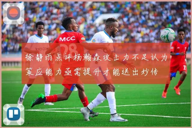 徐静雨点评杨瀚森攻击力不足认为策应能力亟需提升才能送出妙传