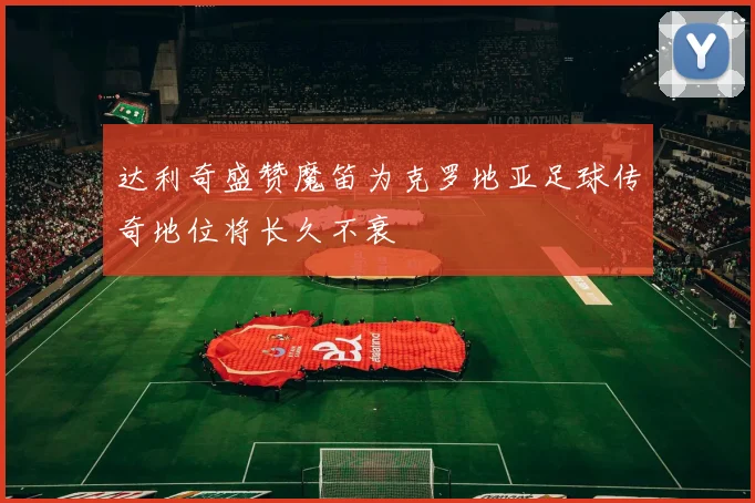 达利奇盛赞魔笛为克罗地亚足球传奇地位将长久不衰
