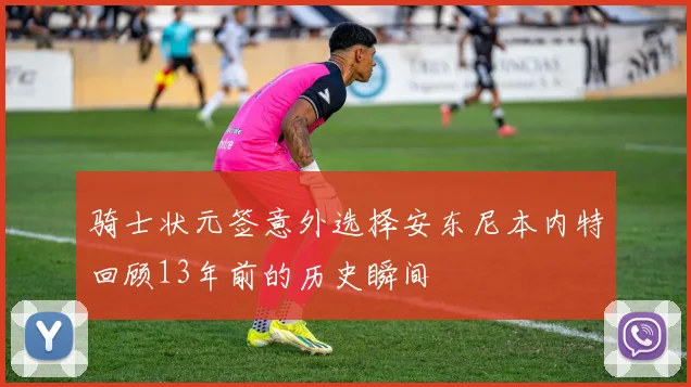 骑士状元签意外选择安东尼本内特回顾13年前的历史瞬间