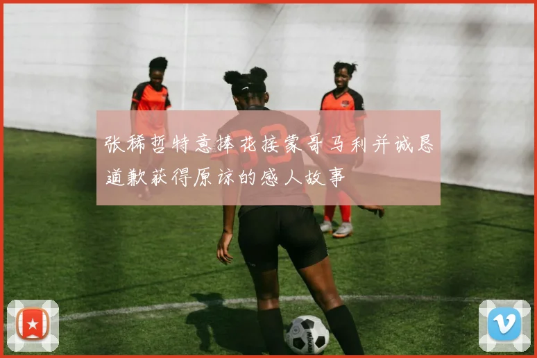 张稀哲特意捧花接蒙哥马利并诚恳道歉获得原谅的感人故事