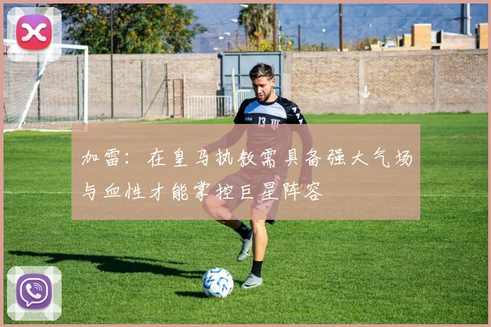 加雷：在皇马执教需具备强大气场与血性才能掌控巨星阵容