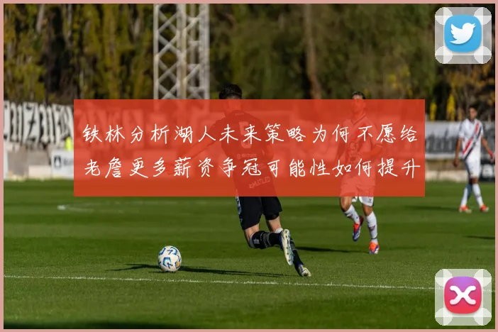 铁林分析湖人未来策略为何不愿给老詹更多薪资争冠可能性如何提升