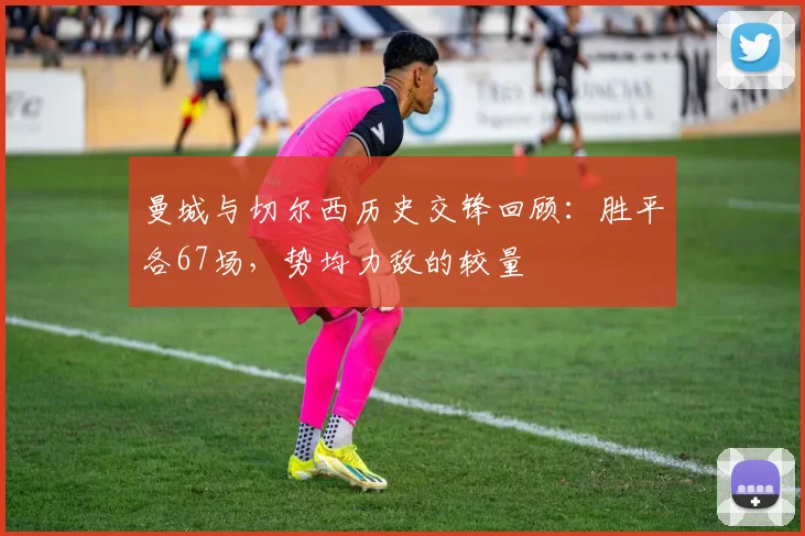 曼城与切尔西历史交锋回顾：胜平各67场，势均力敌的较量
