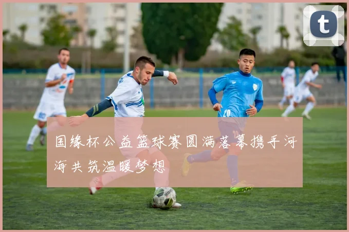 国缘杯公益篮球赛圆满落幕携手河海共筑温暖梦想
