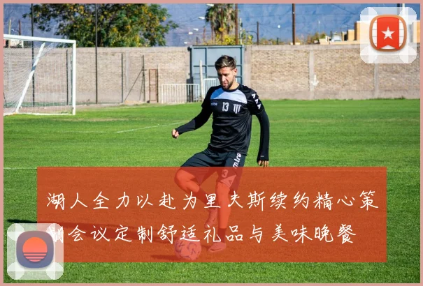 湖人全力以赴为里夫斯续约精心策划会议定制舒适礼品与美味晚餐